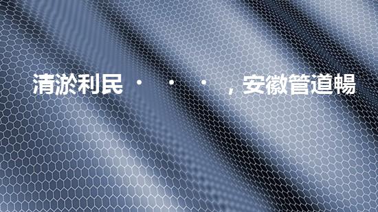 清淤利民，安徽管道暢通如新！